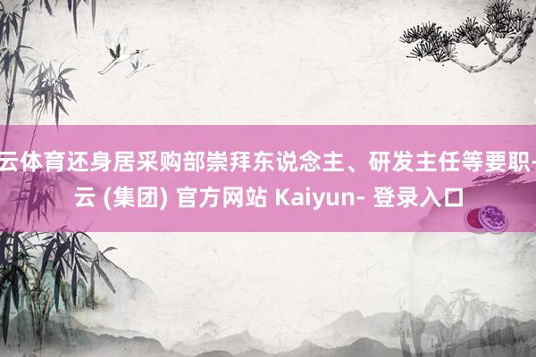 开云体育还身居采购部崇拜东说念主、研发主任等要职-开云 (集团) 官方网站 Kaiyun- 登录入口