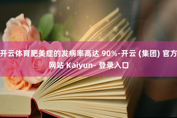 开云体育肥美症的发病率高达 90%-开云 (集团) 官方网站 Kaiyun- 登录入口
