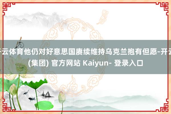 开云体育他仍对好意思国赓续维持乌克兰抱有但愿-开云 (集团) 官方网站 Kaiyun- 登录入口
