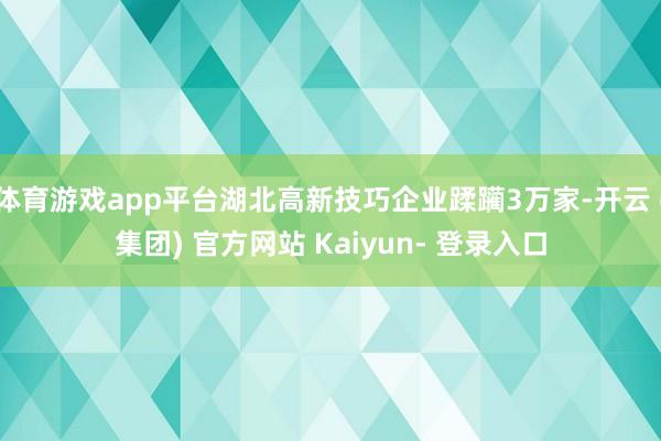体育游戏app平台湖北高新技巧企业蹂躏3万家-开云 (集团) 官方网站 Kaiyun- 登录入口