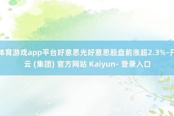 体育游戏app平台好意思光好意思股盘前涨超2.3%-开云 (集团) 官方网站 Kaiyun- 登录入口