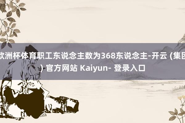 欧洲杯体育职工东说念主数为368东说念主-开云 (集团) 官方网站 Kaiyun- 登录入口
