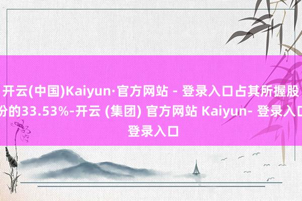 开云(中国)Kaiyun·官方网站 - 登录入口占其所握股份的33.53%-开云 (集团) 官方网站 Kaiyun- 登录入口