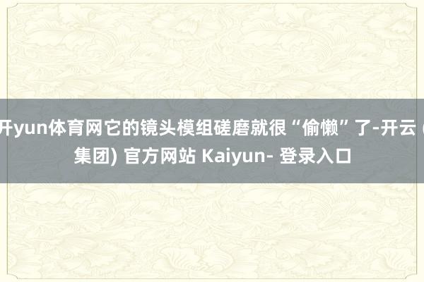开yun体育网它的镜头模组磋磨就很“偷懒”了-开云 (集团) 官方网站 Kaiyun- 登录入口