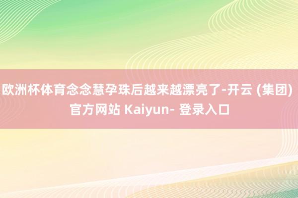 欧洲杯体育念念慧孕珠后越来越漂亮了-开云 (集团) 官方网站 Kaiyun- 登录入口