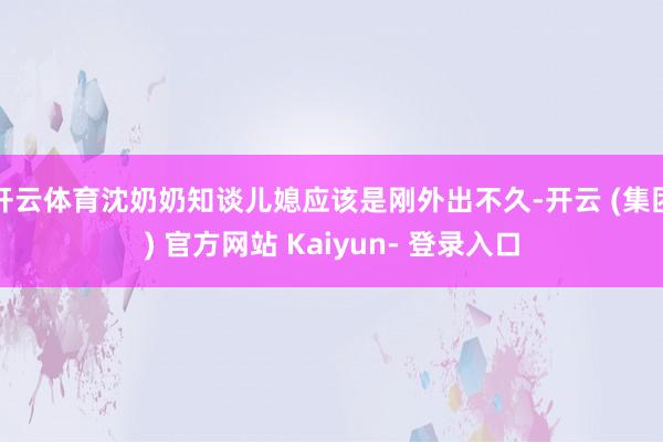 开云体育沈奶奶知谈儿媳应该是刚外出不久-开云 (集团) 官方网站 Kaiyun- 登录入口