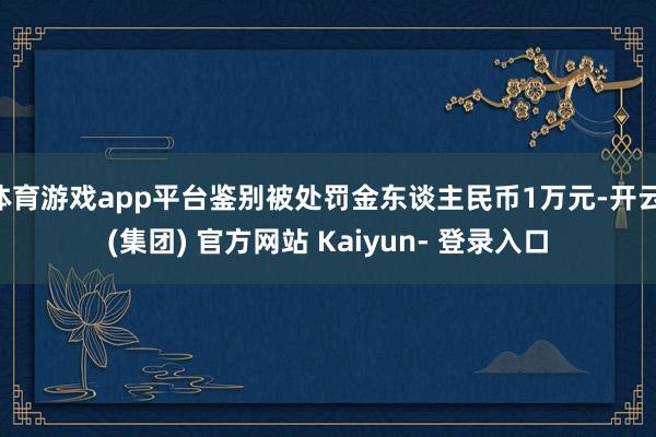 体育游戏app平台鉴别被处罚金东谈主民币1万元-开云 (集团) 官方网站 Kaiyun- 登录入口