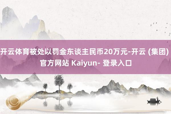开云体育被处以罚金东谈主民币20万元-开云 (集团) 官方网站 Kaiyun- 登录入口