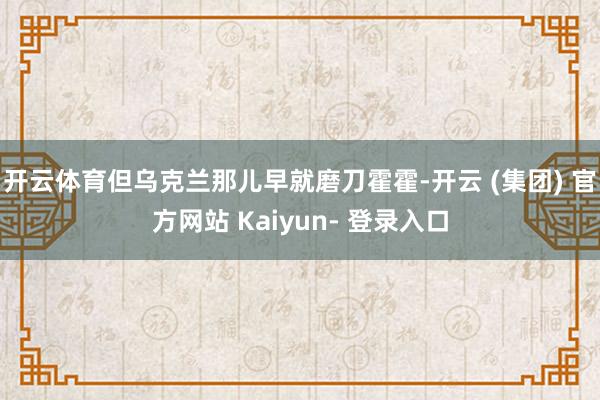 开云体育但乌克兰那儿早就磨刀霍霍-开云 (集团) 官方网站 Kaiyun- 登录入口
