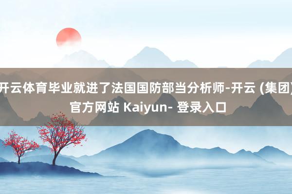 开云体育毕业就进了法国国防部当分析师-开云 (集团) 官方网站 Kaiyun- 登录入口