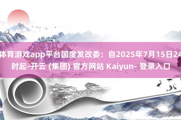 体育游戏app平台国度发改委：自2025年7月15日24时起-开云 (集团) 官方网站 Kaiyun- 登录入口