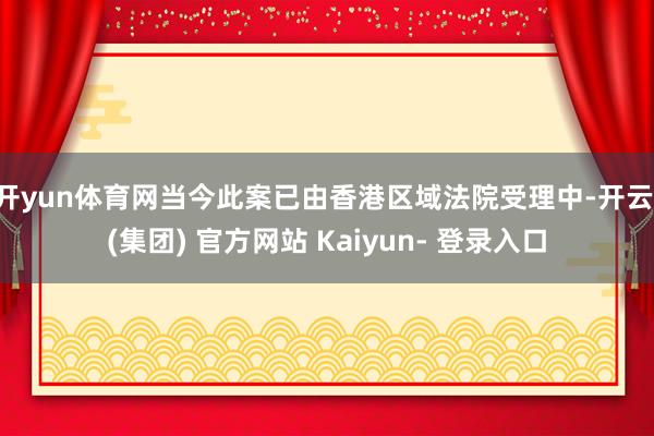 开yun体育网当今此案已由香港区域法院受理中-开云 (集团) 官方网站 Kaiyun- 登录入口