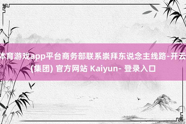 体育游戏app平台商务部联系崇拜东说念主线路-开云 (集团) 官方网站 Kaiyun- 登录入口