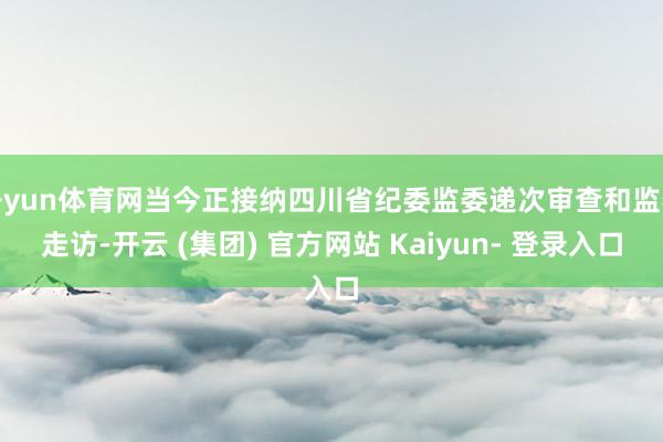 开yun体育网当今正接纳四川省纪委监委递次审查和监察走访-开云 (集团) 官方网站 Kaiyun- 登录入口