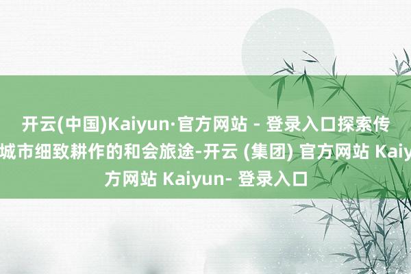 开云(中国)Kaiyun·官方网站 - 登录入口探索传统书院活化与城市细致耕作的和会旅途-开云 (集团) 官方网站 Kaiyun- 登录入口