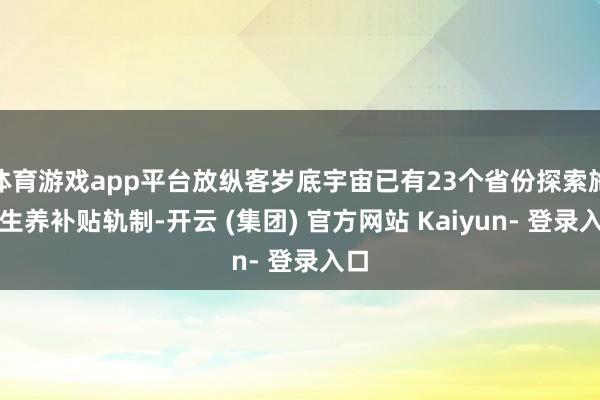 体育游戏app平台放纵客岁底宇宙已有23个省份探索施行生养补贴轨制-开云 (集团) 官方网站 Kaiyun- 登录入口