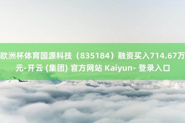 欧洲杯体育国源科技（835184）融资买入714.67万元-开云 (集团) 官方网站 Kaiyun- 登录入口