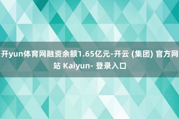 开yun体育网融资余额1.65亿元-开云 (集团) 官方网站 Kaiyun- 登录入口