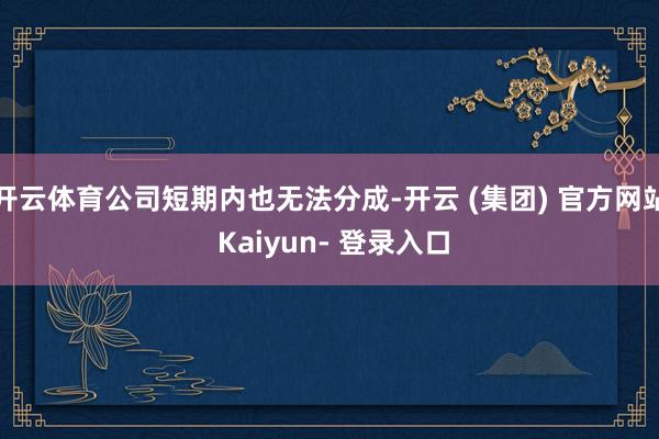 开云体育公司短期内也无法分成-开云 (集团) 官方网站 Kaiyun- 登录入口