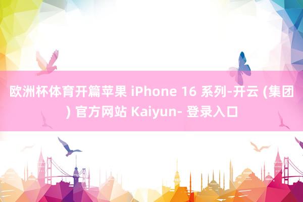 欧洲杯体育　　开篇苹果 iPhone 16 系列-开云 (集团) 官方网站 Kaiyun- 登录入口