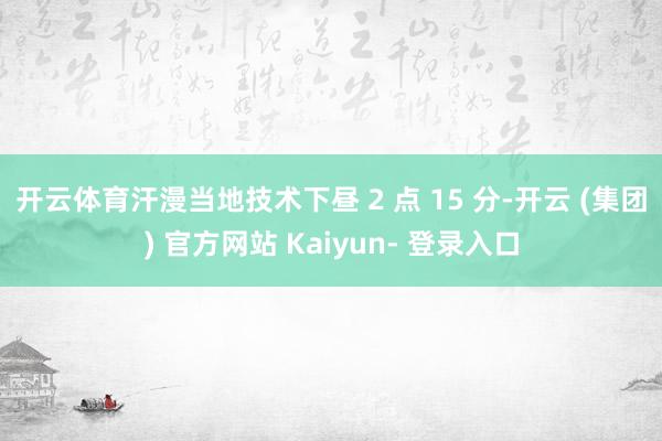 开云体育　　汗漫当地技术下昼 2 点 15 分-开云 (集团) 官方网站 Kaiyun- 登录入口