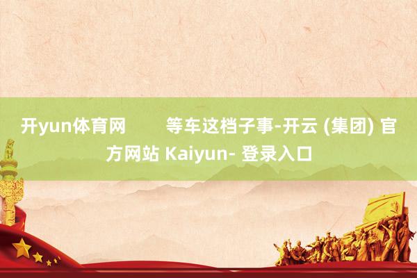 开yun体育网        等车这档子事-开云 (集团) 官方网站 Kaiyun- 登录入口