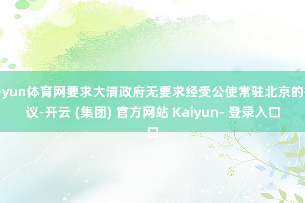 开yun体育网要求大清政府无要求经受公使常驻北京的提议-开云 (集团) 官方网站 Kaiyun- 登录入口