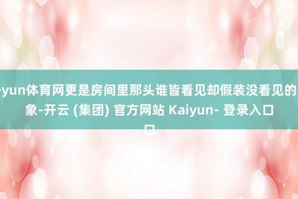开yun体育网更是房间里那头谁皆看见却假装没看见的大象-开云 (集团) 官方网站 Kaiyun- 登录入口