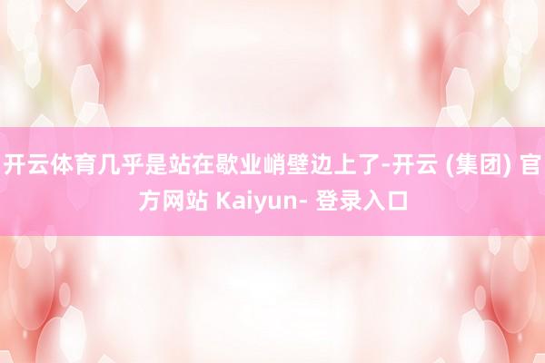 开云体育几乎是站在歇业峭壁边上了-开云 (集团) 官方网站 Kaiyun- 登录入口