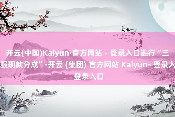 开云(中国)Kaiyun·官方网站 - 登录入口进行“三季报现款分成”-开云 (集团) 官方网站 Kaiyun- 登录入口