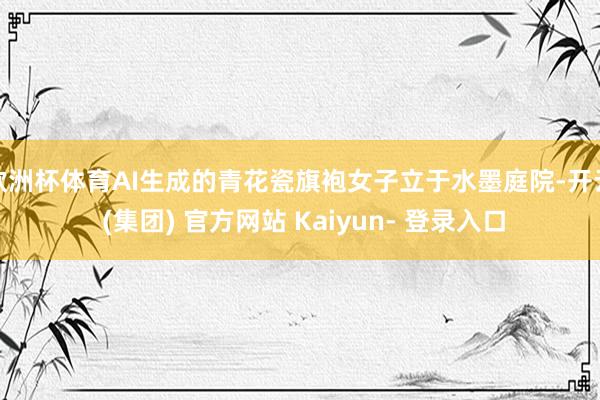 欧洲杯体育AI生成的青花瓷旗袍女子立于水墨庭院-开云 (集团) 官方网站 Kaiyun- 登录入口