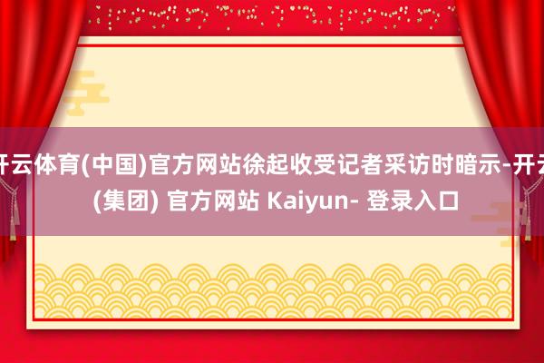 开云体育(中国)官方网站徐起收受记者采访时暗示-开云 (集团) 官方网站 Kaiyun- 登录入口