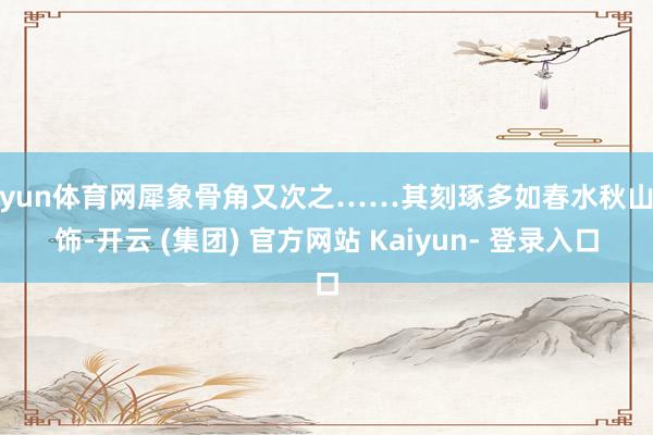 开yun体育网犀象骨角又次之……其刻琢多如春水秋山之饰-开云 (集团) 官方网站 Kaiyun- 登录入口