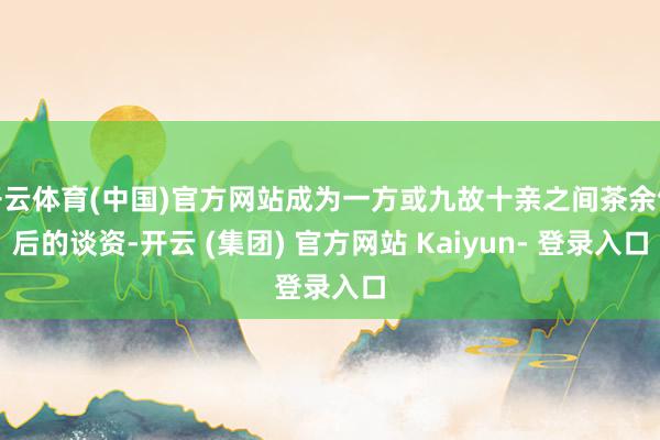开云体育(中国)官方网站成为一方或九故十亲之间茶余饭后的谈资-开云 (集团) 官方网站 Kaiyun- 登录入口