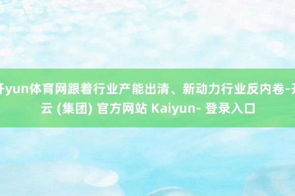 开yun体育网跟着行业产能出清、新动力行业反内卷-开云 (集团) 官方网站 Kaiyun- 登录入口