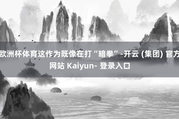 欧洲杯体育这作为既像在打“暗拳”-开云 (集团) 官方网站 Kaiyun- 登录入口