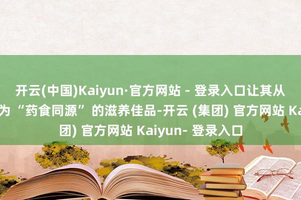 开云(中国)Kaiyun·官方网站 - 登录入口让其从单纯的食材升级为 “药食同源” 的滋养佳品-开云 (集团) 官方网站 Kaiyun- 登录入口