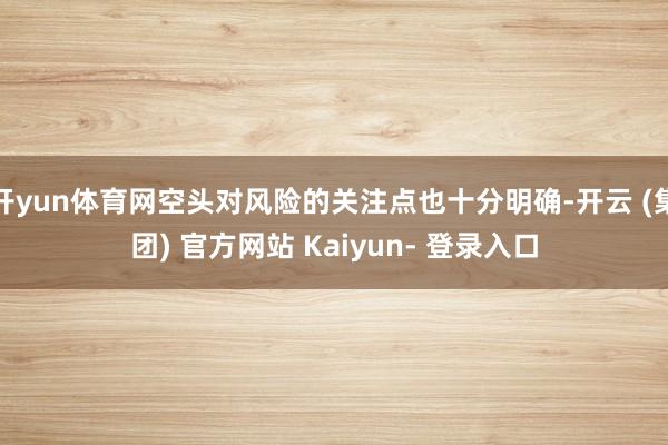 开yun体育网空头对风险的关注点也十分明确-开云 (集团) 官方网站 Kaiyun- 登录入口
