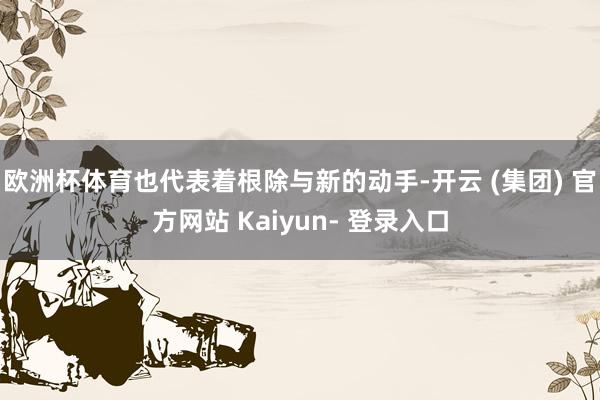 欧洲杯体育也代表着根除与新的动手-开云 (集团) 官方网站 Kaiyun- 登录入口