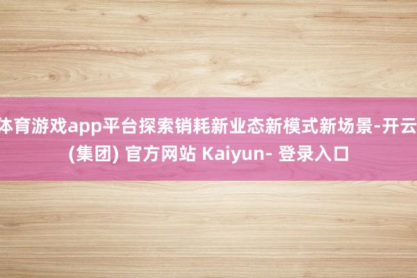 体育游戏app平台探索销耗新业态新模式新场景-开云 (集团) 官方网站 Kaiyun- 登录入口