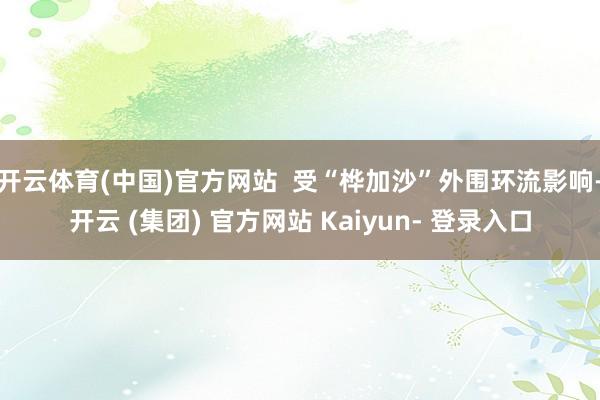 开云体育(中国)官方网站  受“桦加沙”外围环流影响-开云 (集团) 官方网站 Kaiyun- 登录入口