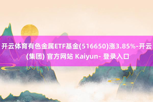 开云体育有色金属ETF基金(516650)涨3.85%-开云 (集团) 官方网站 Kaiyun- 登录入口
