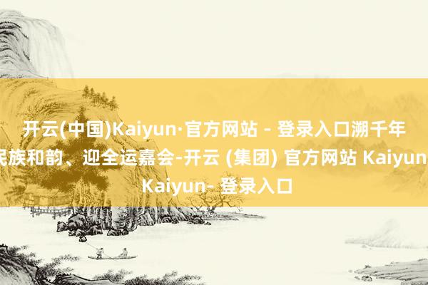开云(中国)Kaiyun·官方网站 - 登录入口溯千年文脉、展民族和韵、迎全运嘉会-开云 (集团) 官方网站 Kaiyun- 登录入口