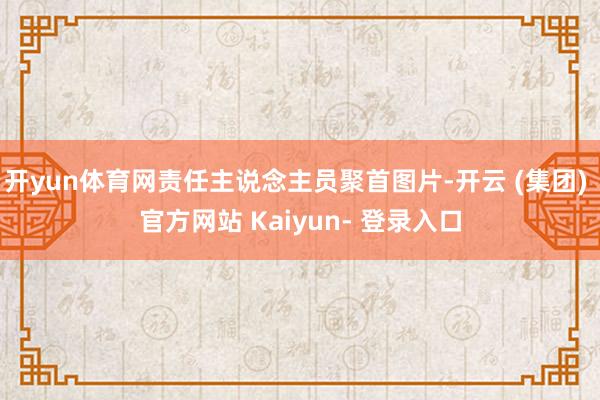 开yun体育网责任主说念主员聚首图片-开云 (集团) 官方网站 Kaiyun- 登录入口