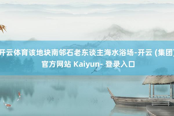 开云体育该地块南邻石老东谈主海水浴场-开云 (集团) 官方网站 Kaiyun- 登录入口