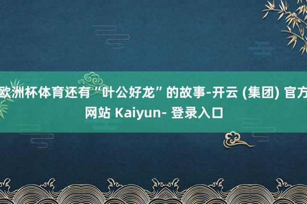 欧洲杯体育还有“叶公好龙”的故事-开云 (集团) 官方网站 Kaiyun- 登录入口