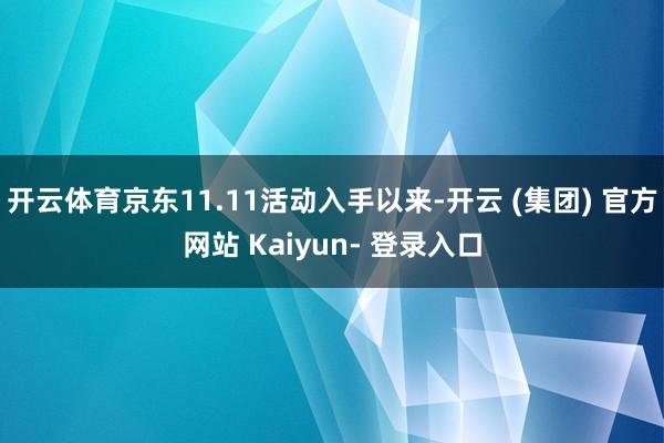 开云体育京东11.11活动入手以来-开云 (集团) 官方网站 Kaiyun- 登录入口