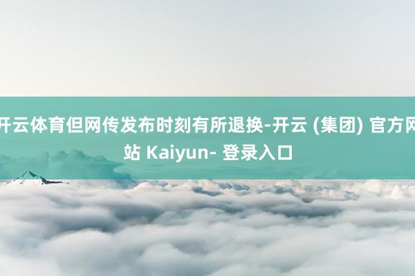 开云体育但网传发布时刻有所退换-开云 (集团) 官方网站 Kaiyun- 登录入口