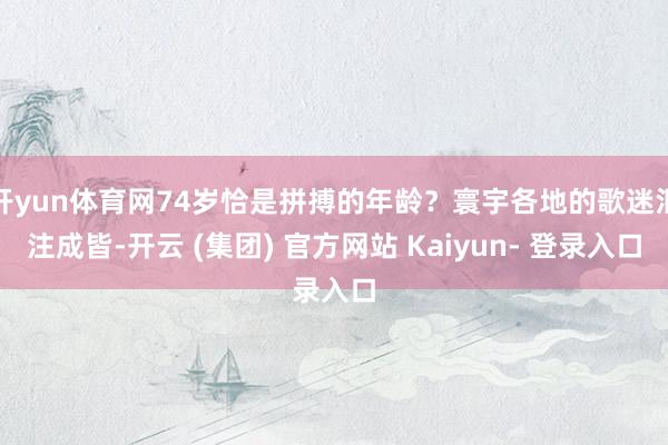 开yun体育网74岁恰是拼搏的年龄？寰宇各地的歌迷汇注成皆-开云 (集团) 官方网站 Kaiyun- 登录入口