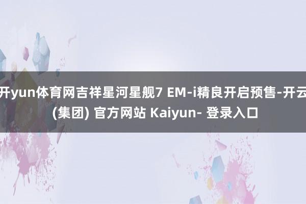 开yun体育网吉祥星河星舰7 EM-i精良开启预售-开云 (集团) 官方网站 Kaiyun- 登录入口